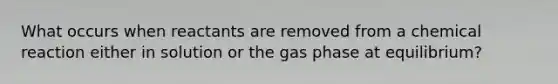 What occurs when reactants are removed from a chemical reaction either in solution or the gas phase at equilibrium?