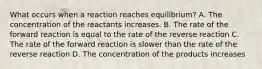 What occurs when a reaction reaches equilibrium? A. The concentration of the reactants increases. B. The rate of the forward reaction is equal to the rate of the reverse reaction C. The rate of the forward reaction is slower than the rate of the reverse reaction D. The concentration of the products increases