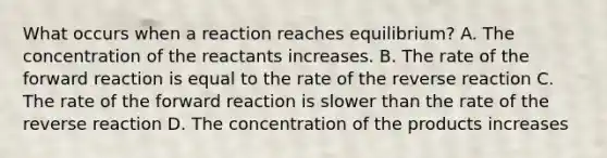 What occurs when a reaction reaches equilibrium? A. The concentration of the reactants increases. B. The rate of the forward reaction is equal to the rate of the reverse reaction C. The rate of the forward reaction is slower than the rate of the reverse reaction D. The concentration of the products increases