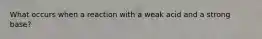 What occurs when a reaction with a weak acid and a strong base?