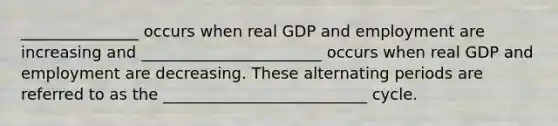 _______________ occurs when real GDP and employment are increasing and _______________________ occurs when real GDP and employment are decreasing. These alternating periods are referred to as the __________________________ cycle.