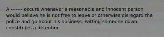 A ------- occurs whenever a reasonable and innocent person would believe he is not free to leave or otherwise disregard the police and go about his business. Patting someone down constitutes a detention