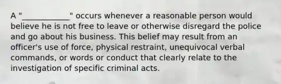 A "____________" occurs whenever a reasonable person would believe he is not free to leave or otherwise disregard the police and go about his business. This belief may result from an officer's use of force, physical restraint, unequivocal verbal commands, or words or conduct that clearly relate to the investigation of specific criminal acts.