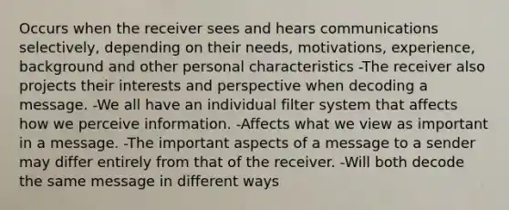 Occurs when the receiver sees and hears communications selectively, depending on their needs, motivations, experience, background and other personal characteristics -The receiver also projects their interests and perspective when decoding a message. -We all have an individual filter system that affects how we perceive information. -Affects what we view as important in a message. -The important aspects of a message to a sender may differ entirely from that of the receiver. -Will both decode the same message in different ways