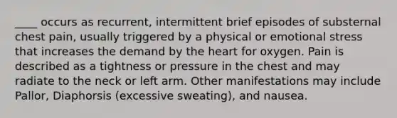 ____ occurs as recurrent, intermittent brief episodes of substernal chest pain, usually triggered by a physical or emotional stress that increases the demand by the heart for oxygen. Pain is described as a tightness or pressure in the chest and may radiate to the neck or left arm. Other manifestations may include Pallor, Diaphorsis (excessive sweating), and nausea.