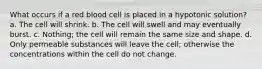 What occurs if a red blood cell is placed in a hypotonic solution? a. The cell will shrink. b. The cell will swell and may eventually burst. c. Nothing; the cell will remain the same size and shape. d. Only permeable substances will leave the cell; otherwise the concentrations within the cell do not change.