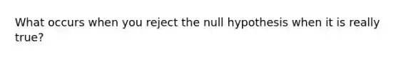 What occurs when you reject the null hypothesis when it is really true?