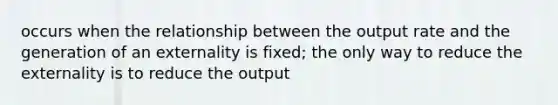 occurs when the relationship between the output rate and the generation of an externality is fixed; the only way to reduce the externality is to reduce the output