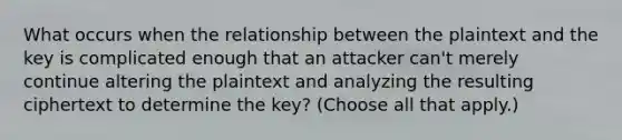 What occurs when the relationship between the plaintext and the key is complicated enough that an attacker can't merely continue altering the plaintext and analyzing the resulting ciphertext to determine the key? (Choose all that apply.)