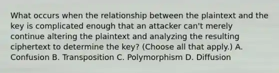 What occurs when the relationship between the plaintext and the key is complicated enough that an attacker can't merely continue altering the plaintext and analyzing the resulting ciphertext to determine the key? (Choose all that apply.) A. Confusion B. Transposition C. Polymorphism D. Diffusion