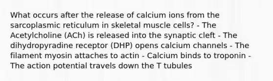 What occurs after the release of calcium ions from the sarcoplasmic reticulum in skeletal muscle cells? - The Acetylcholine (ACh) is released into the synaptic cleft - The dihydropyradine receptor (DHP) opens calcium channels - The filament myosin attaches to actin - Calcium binds to troponin - The action potential travels down the T tubules