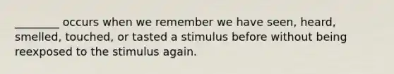 ________ occurs when we remember we have seen, heard, smelled, touched, or tasted a stimulus before without being reexposed to the stimulus again.