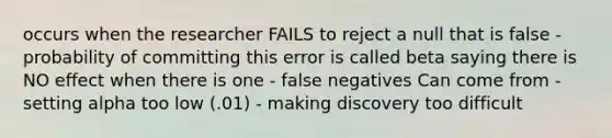 occurs when the researcher FAILS to reject a null that is false - probability of committing this error is called beta saying there is NO effect when there is one - false negatives Can come from - setting alpha too low (.01) - making discovery too difficult