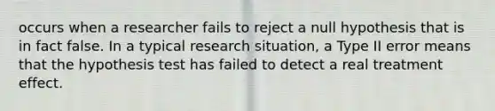 occurs when a researcher fails to reject a null hypothesis that is in fact false. In a typical research situation, a Type II error means that the hypothesis test has failed to detect a real treatment effect.