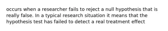 occurs when a researcher fails to reject a null hypothesis that is really false. In a typical research situation it means that the hypothesis test has failed to detect a real treatment effect