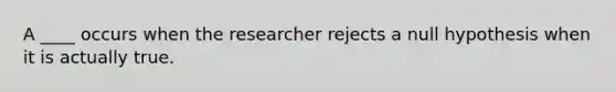 A ____ occurs when the researcher rejects a null hypothesis when it is actually true.