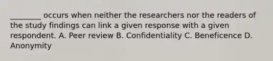 ________ occurs when neither the researchers nor the readers of the study findings can link a given response with a given respondent. A. Peer review B. Confidentiality C. Beneficence D. Anonymity