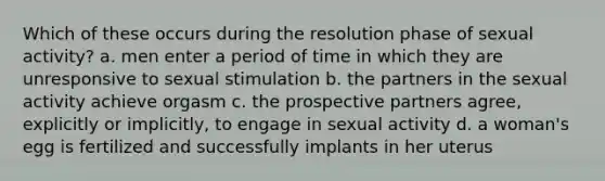 Which of these occurs during the resolution phase of sexual activity? a. men enter a period of time in which they are unresponsive to sexual stimulation b. the partners in the sexual activity achieve orgasm c. the prospective partners agree, explicitly or implicitly, to engage in sexual activity d. a woman's egg is fertilized and successfully implants in her uterus