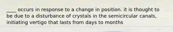 ____ occurs in response to a change in position. it is thought to be due to a disturbance of crystals in the semicircular canals, initiating vertigo that lasts from days to months