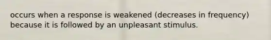 occurs when a response is weakened (decreases in frequency) because it is followed by an unpleasant stimulus.