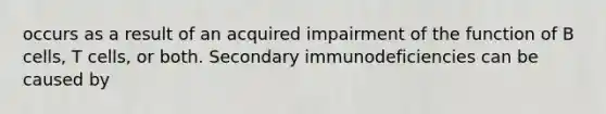 occurs as a result of an acquired impairment of the function of B cells, T cells, or both. Secondary immunodeficiencies can be caused by