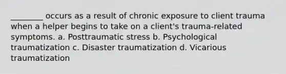 ________ occurs as a result of chronic exposure to client trauma when a helper begins to take on a client's trauma-related symptoms. a. Posttraumatic stress b. Psychological traumatization c. Disaster traumatization d. Vicarious traumatization