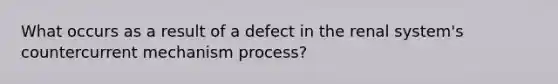 What occurs as a result of a defect in the renal system's countercurrent mechanism process?