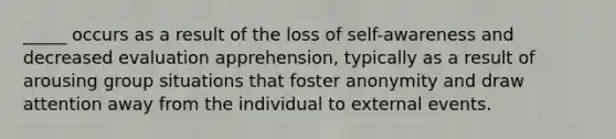 _____ occurs as a result of the loss of self-awareness and decreased evaluation apprehension, typically as a result of arousing group situations that foster anonymity and draw attention away from the individual to external events.