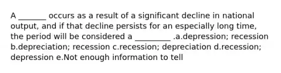 A _______ occurs as a result of a significant decline in national output, and if that decline persists for an especially long time, the period will be considered a _________ .a.depression; recession b.depreciation; recession c.recession; depreciation d.recession; depression e.Not enough information to tell