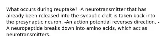 What occurs during reuptake? -A neurotransmitter that has already been released into the synaptic cleft is taken back into the presynaptic neuron. -An action potential reverses direction. -A neuropeptide breaks down into amino acids, which act as neurotransmitters.