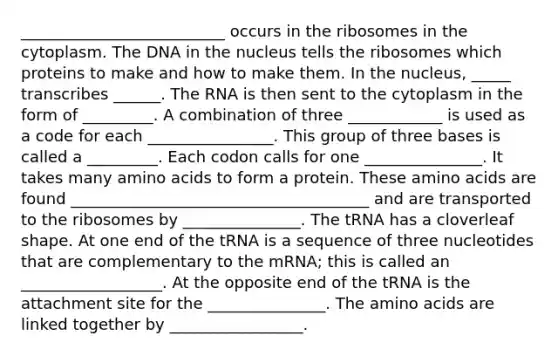 __________________________ occurs in the ribosomes in the cytoplasm. The DNA in the nucleus tells the ribosomes which proteins to make and how to make them. In the nucleus, _____ transcribes ______. The RNA is then sent to the cytoplasm in the form of _________. A combination of three ____________ is used as a code for each ________________. This group of three bases is called a _________. Each codon calls for one _______________. It takes many amino acids to form a protein. These amino acids are found ______________________________________ and are transported to the ribosomes by _______________. The tRNA has a cloverleaf shape. At one end of the tRNA is a sequence of three nucleotides that are complementary to the mRNA; this is called an __________________. At the opposite end of the tRNA is the attachment site for the _______________. The amino acids are linked together by _________________.