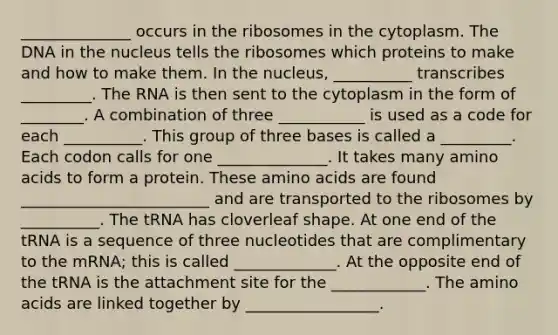 ______________ occurs in the ribosomes in the cytoplasm. The DNA in the nucleus tells the ribosomes which proteins to make and how to make them. In the nucleus, __________ transcribes _________. The RNA is then sent to the cytoplasm in the form of ________. A combination of three ___________ is used as a code for each __________. This group of three bases is called a _________. Each codon calls for one ______________. It takes many amino acids to form a protein. These amino acids are found ________________________ and are transported to the ribosomes by __________. The tRNA has cloverleaf shape. At one end of the tRNA is a sequence of three nucleotides that are complimentary to the mRNA; this is called _____________. At the opposite end of the tRNA is the attachment site for the ____________. The amino acids are linked together by _________________.