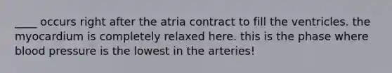 ____ occurs right after the atria contract to fill the ventricles. the myocardium is completely relaxed here. this is the phase where blood pressure is the lowest in the arteries!