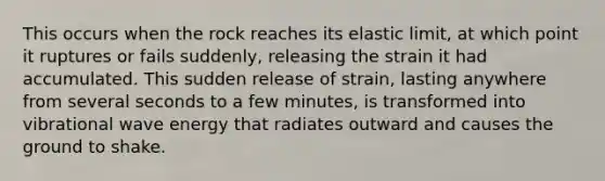 This occurs when the rock reaches its elastic limit, at which point it ruptures or fails suddenly, releasing the strain it had accumulated. This sudden release of strain, lasting anywhere from several seconds to a few minutes, is transformed into vibrational wave energy that radiates outward and causes the ground to shake.