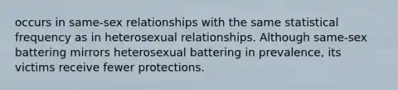 occurs in same-sex relationships with the same statistical frequency as in heterosexual relationships. Although same-sex battering mirrors heterosexual battering in prevalence, its victims receive fewer protections.