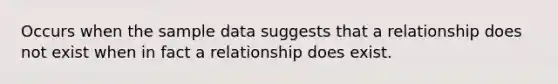 Occurs when the sample data suggests that a relationship does not exist when in fact a relationship does exist.