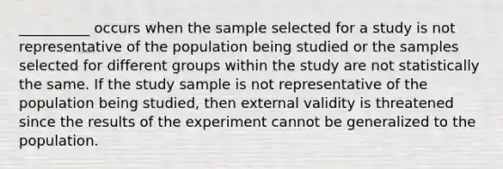 __________ occurs when the sample selected for a study is not representative of the population being studied or the samples selected for different groups within the study are not statistically the same. If the study sample is not representative of the population being studied, then external validity is threatened since the results of the experiment cannot be generalized to the population.