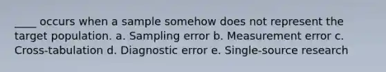 ____ occurs when a sample somehow does not represent the target population. a. Sampling error b. Measurement error c. Cross-tabulation d. Diagnostic error e. Single-source research