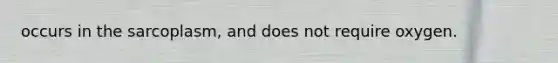 occurs in the sarcoplasm, and does not require oxygen.