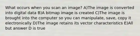 What occurs when you scan an image? A)The image is converted into digital data B)A bitmap image is created C)The image is brought into the computer so you can manipulate, save, copy it electronically D)The image retains its vector characteristics E)All but answer D is true