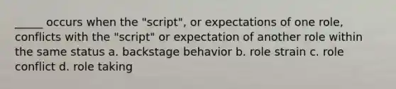 _____ occurs when the "script", or expectations of one role, conflicts with the "script" or expectation of another role within the same status a. backstage behavior b. role strain c. role conflict d. role taking