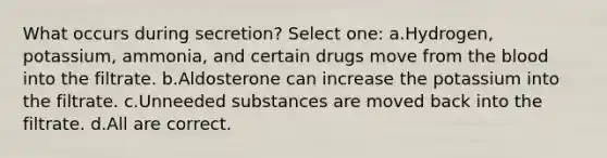 What occurs during secretion? Select one: a.Hydrogen, potassium, ammonia, and certain drugs move from <a href='https://www.questionai.com/knowledge/k7oXMfj7lk-the-blood' class='anchor-knowledge'>the blood</a> into the filtrate. b.Aldosterone can increase the potassium into the filtrate. c.Unneeded substances are moved back into the filtrate. d.All are correct.