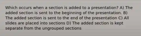 Which occurs when a section is added to a presentation? A) The added section is sent to the beginning of the presentation. B) The added section is sent to the end of the presentation C) All slides are placed into sections D) The added section is kept separate from the ungrouped sections