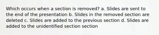 Which occurs when a section is removed? a. Slides are sent to the end of the presentation b. Slides in the removed section are deleted c. Slides are added to the previous section d. Slides are added to the unidentified section section