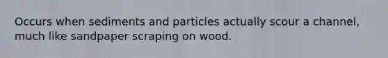 Occurs when sediments and particles actually scour a channel, much like sandpaper scraping on wood.