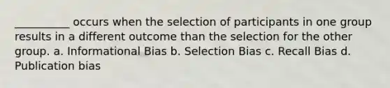 __________ occurs when the selection of participants in one group results in a different outcome than the selection for the other group. a. Informational Bias b. Selection Bias c. Recall Bias d. Publication bias