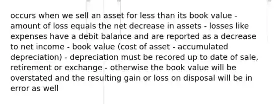 occurs when we sell an asset for less than its book value -amount of loss equals the net decrease in assets - losses like expenses have a debit balance and are reported as a decrease to net income - book value (cost of asset - accumulated depreciation) - depreciation must be recored up to date of sale, retirement or exchange - otherwise the book value will be overstated and the resulting gain or loss on disposal will be in error as well