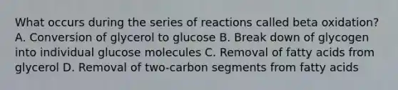 What occurs during the series of reactions called beta oxidation? A. Conversion of glycerol to glucose B. Break down of glycogen into individual glucose molecules C. Removal of fatty acids from glycerol D. Removal of two-carbon segments from fatty acids