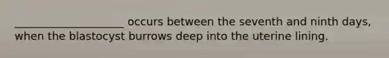 ____________________ occurs between the seventh and ninth days, when the blastocyst burrows deep into the uterine lining.