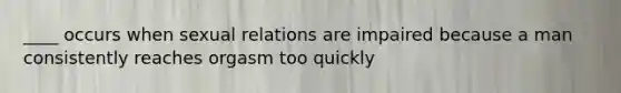 ____ occurs when sexual relations are impaired because a man consistently reaches orgasm too quickly